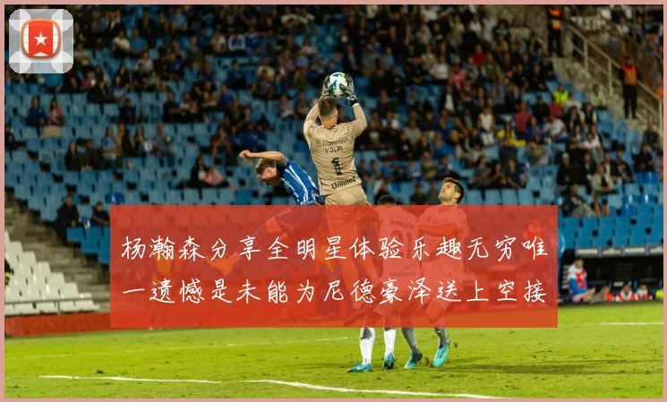 杨瀚森分享全明星体验乐趣无穷唯一遗憾是未能为尼德豪泽送上空接助攻
