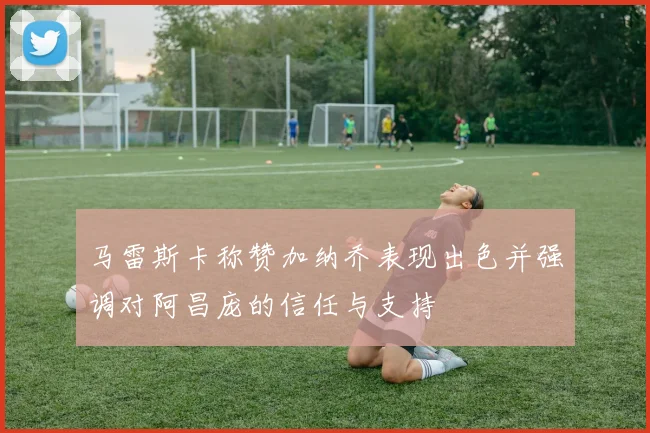 马雷斯卡称赞加纳乔表现出色并强调对阿昌庞的信任与支持