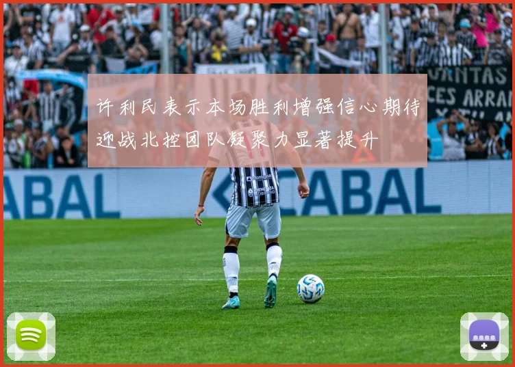 许利民表示本场胜利增强信心期待迎战北控团队凝聚力显著提升