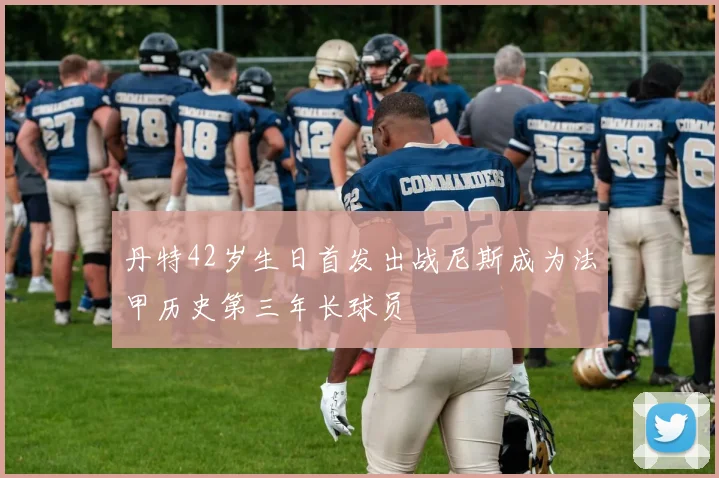 丹特42岁生日首发出战尼斯成为法甲历史第三年长球员