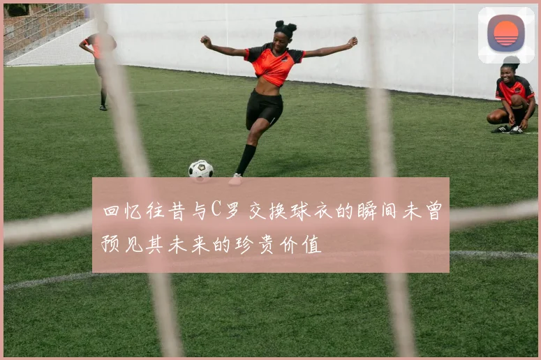 回忆往昔与C罗交换球衣的瞬间未曾预见其未来的珍贵价值