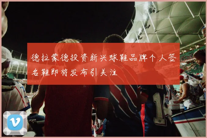 德拉蒙德投资新兴球鞋品牌个人签名鞋即将发布引关注