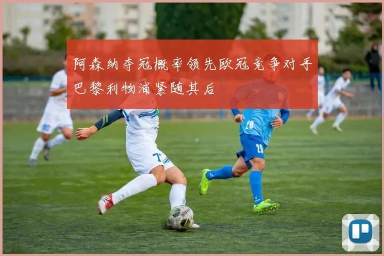 阿森纳夺冠概率领先欧冠竞争对手巴黎利物浦紧随其后