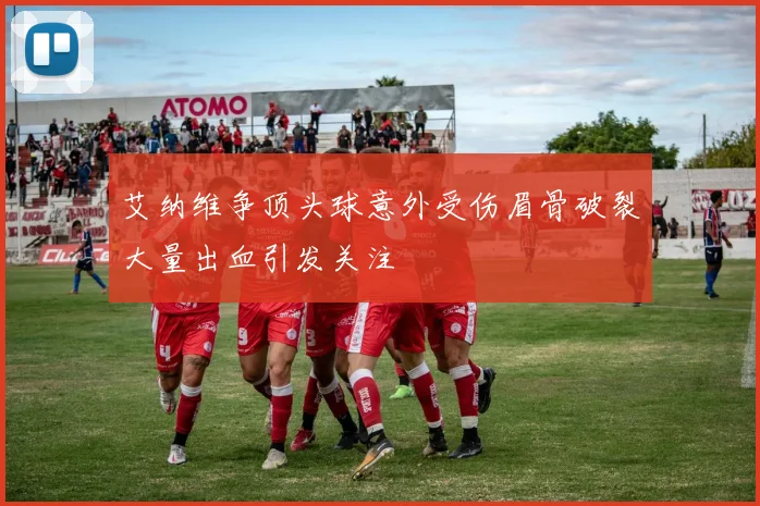 艾纳维争顶头球意外受伤眉骨破裂大量出血引发关注